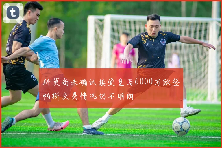 科莫尚未确认接受皇马6000万欧签帕斯交易情况仍不明朗
