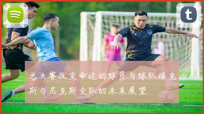 总决赛改变命运的球员与球队福克斯与尼克斯全队的未来展望