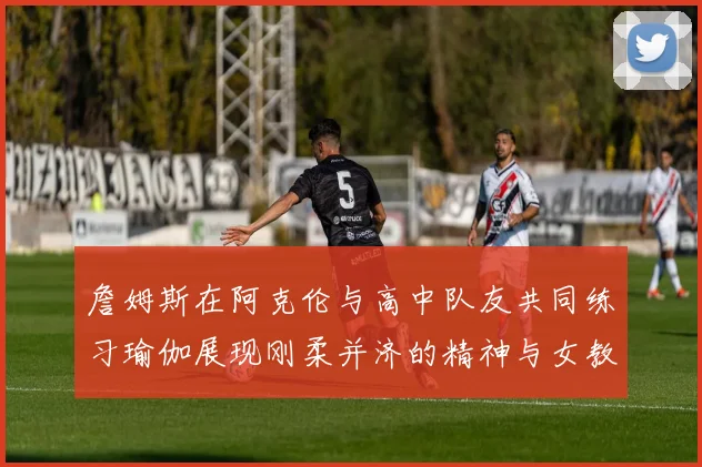 詹姆斯在阿克伦与高中队友共同练习瑜伽展现刚柔并济的精神与女教练合影留念