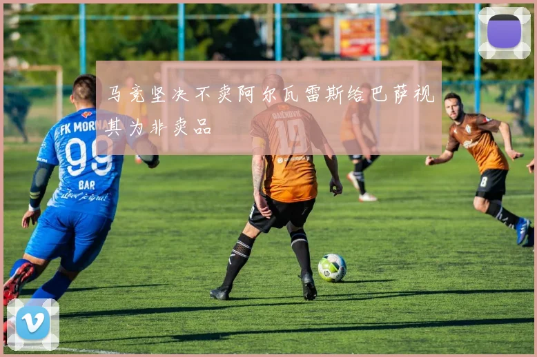 马竞坚决不卖阿尔瓦雷斯给巴萨视其为非卖品