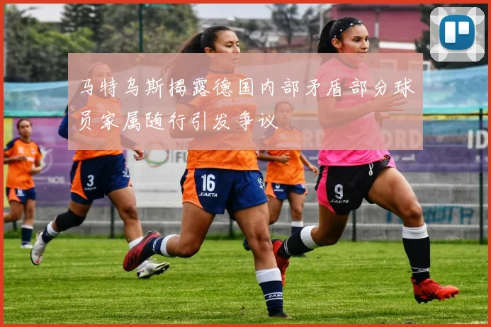 马特乌斯揭露德国内部矛盾部分球员家属随行引发争议