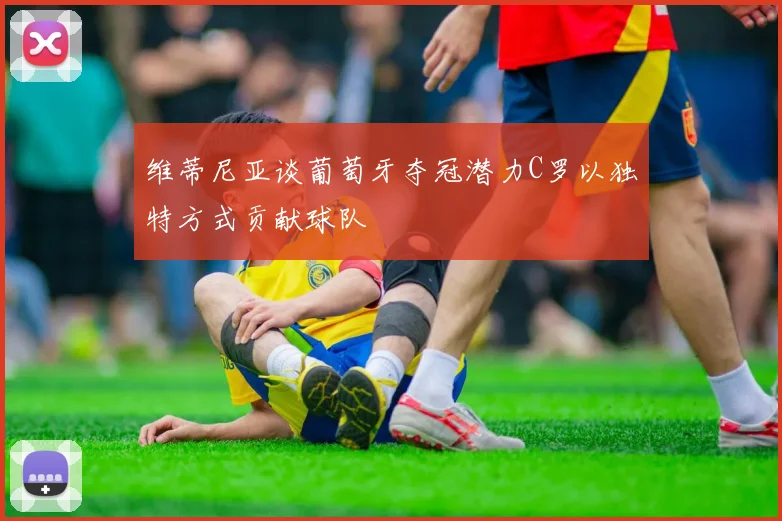 维蒂尼亚谈葡萄牙夺冠潜力C罗以独特方式贡献球队