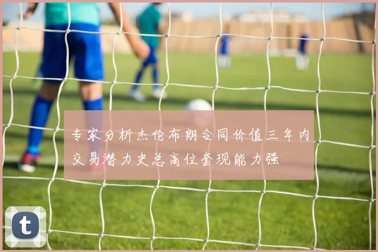 专家分析杰伦布朗合同价值三年内交易潜力史总高位套现能力强