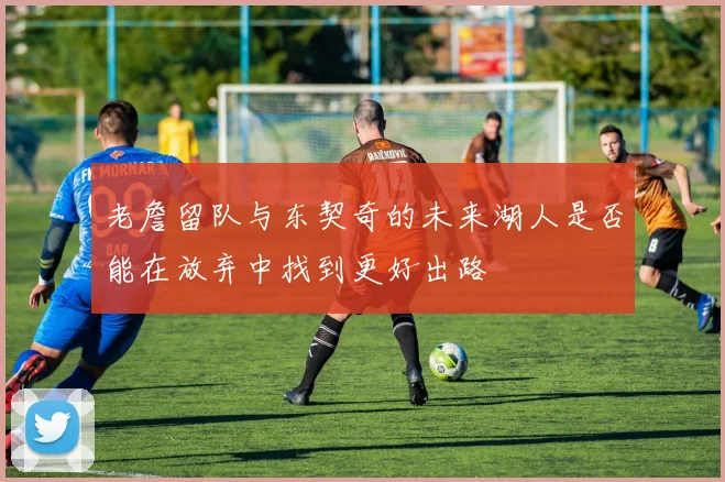 老詹留队与东契奇的未来湖人是否能在放弃中找到更好出路
