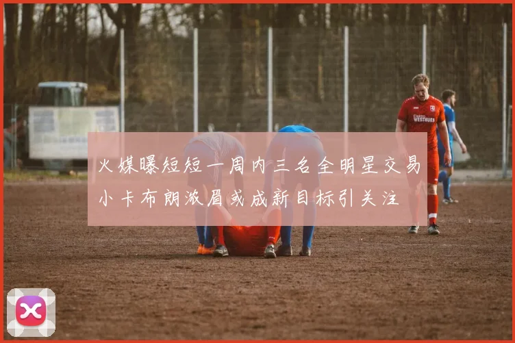 火媒曝短短一周内三名全明星交易小卡布朗浓眉或成新目标引关注