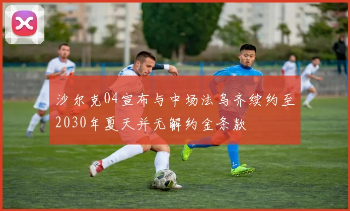沙尔克04宣布与中场法乌齐续约至2030年夏天并无解约金条款