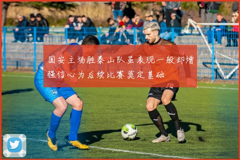 国安主场胜泰山队虽表现一般却增强信心为后续比赛奠定基础