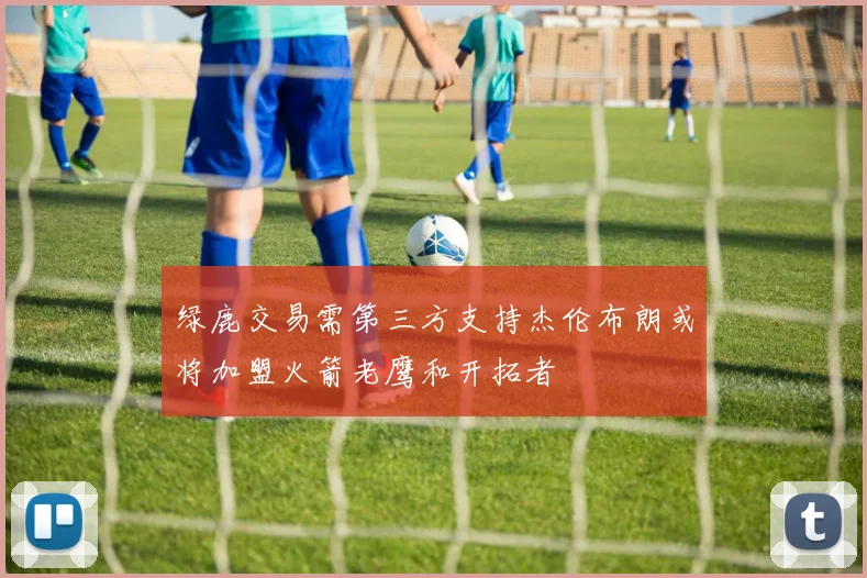 绿鹿交易需第三方支持杰伦布朗或将加盟火箭老鹰和开拓者