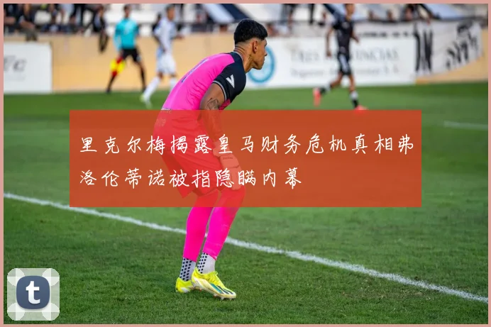 里克尔梅揭露皇马财务危机真相弗洛伦蒂诺被指隐瞒内幕