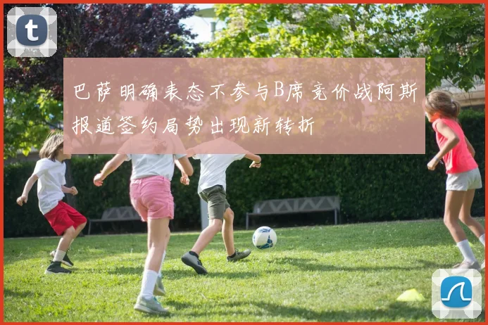 巴萨明确表态不参与B席竞价战阿斯报道签约局势出现新转折